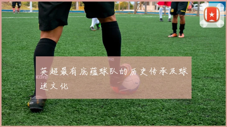 英超最有底蕴球队的历史传承及球迷文化