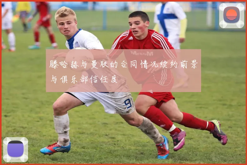 滕哈赫与曼联的合同情况续约前景与俱乐部信任度