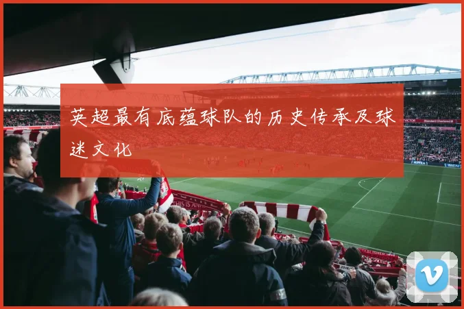 英超最有底蕴球队的历史传承及球迷文化