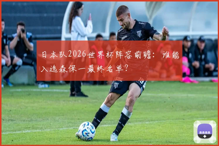 日本队2026世界杯阵容前瞻：谁能入选森保一最终名单？
