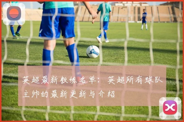 英超最新教练名单：英超所有球队主帅的最新更新与介绍