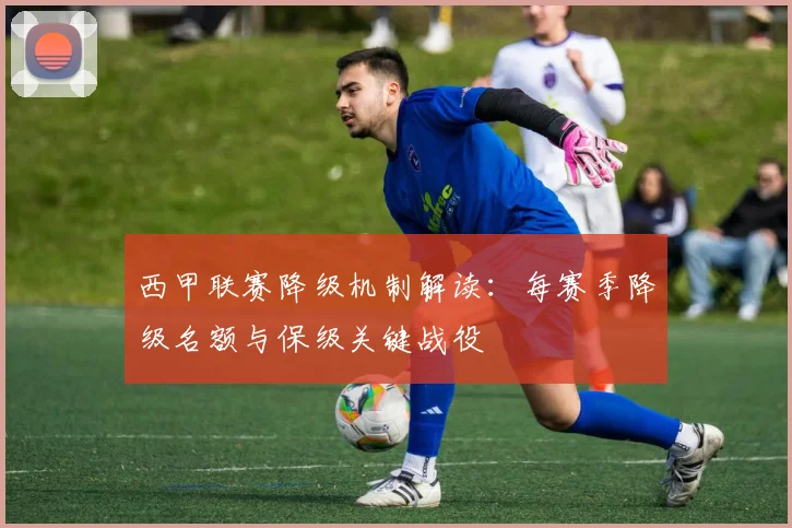 西甲联赛降级机制解读：每赛季降级名额与保级关键战役